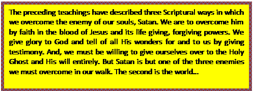 Text Box: The preceding teachings have described three Scriptural ways in which we overcome the enemy of our souls, Satan. We are to overcome him by faith in the blood of Jesus and its life giving, forgiving powers. We give glory to God and tell of all His wonders for and to us by giving testimony. And, we must be willing to give ourselves over to the Holy Ghost and His will entirely. But Satan is but one of the three enemies we must overcome in our walk. The second is the world…